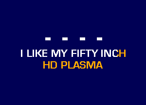 I LIKE MY FIFTY INCH
HD PLASMA