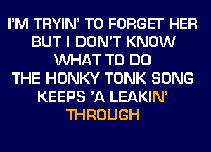 I'M TRYIN' T0 FORGET HER
BUT I DON'T KNOW
WHAT TO DO
THE HONKY TONK SONG
KEEPS 'A LEAKIN'
THROUGH