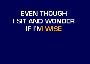 EVEN THOUGH
l SIT AND WONDER
IF I'M WISE
