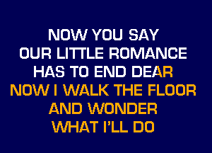 NOW YOU SAY
OUR LITI'LE ROMANCE
HAS TO END DEAR
NOWI WALK THE FLOOR
AND WONDER
WHAT I'LL DO