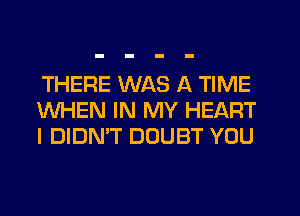 THERE WAS A TIME
WHEN IN MY HEART
I DIDN'T DOUBT YOU