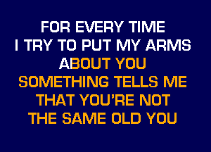 FOR EVERY TIME
I TRY TO PUT MY ARMS
ABOUT YOU
SOMETHING TELLS ME
THAT YOU'RE NOT
THE SAME OLD YOU