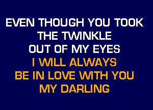 EVEN THOUGH YOU TOOK
THE TUVINKLE
OUT OF MY EYES
I WILL ALWAYS
BE IN LOVE WITH YOU
MY DARLING
