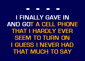 I FINALLY GAVE IN
AND GOT A CELL PHONE
THAT I HARDLY EVER
SEEM TO TURN ON
I GUESS I NEVER HAD
THAT MUCH TO SAY