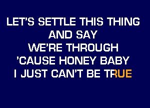 LET'S SETTLE THIS THING
AND SAY
WERE THROUGH
'CAUSE HONEY BABY
I JUST CAN'T BE TRUE