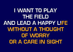 I WANT TO PLAY
THE FIELD
AND LEAD A HAPPY LIFE
WITHOUT A THOUGHT
0F WORRY
OR A CARE IN SIGHT