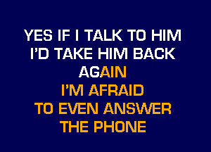 YES IF I TALK TO HIM
I'D TAKE HIM BACK
AGAIN
I'M AFRAID
T0 EVEN ANSWER
THE PHONE