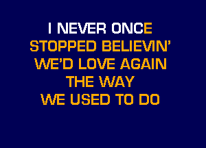I NEVER ONCE
STOPPED BELIEVIN'
WE'D LOVE AGAIN

THE WAY
WE USED TO DO
