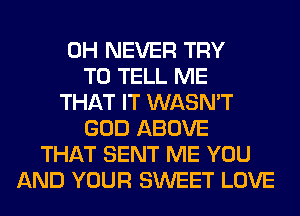 0H NEVER TRY
TO TELL ME
THAT IT WASN'T
GOD ABOVE
THAT SENT ME YOU
AND YOUR SWEET LOVE