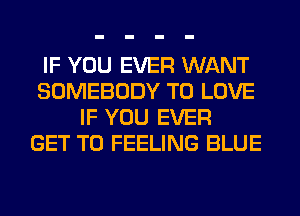IF YOU EVER WANT
SOMEBODY TO LOVE
IF YOU EVER
GET TO FEELING BLUE