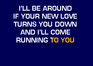 I'LL BE AROUND
IF YOUR NEW LOVE
TURNS YOU DOWN

AND I'LL COME

RUNNING TO YOU