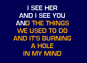 I SEE HER
AND I SEE YOU
AND THE THINGS
XNE USED TO DO
AND ITS BURNING
A HOLE

IN MY MIND l