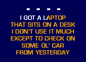 I GOT A LAPTOP
THAT SITS ON A DESK
I DON'T USE IT MUCH
EXCEPT TO CHECK ON

SOME OL' CAR

FROM YESTERDAY