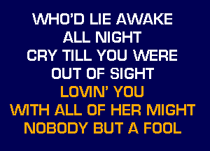 VVHO'D LIE AWAKE
ALL NIGHT
CRY TILL YOU WERE
OUT OF SIGHT
LOVIN' YOU
WITH ALL OF HER MIGHT
NOBODY BUT A FOOL