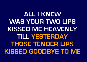 ALL I KNEW
WAS YOUR TWO LIPS
KISSED ME HEAVENLY
TILL YESTERDAY
THOSE TENDER LIPS
KISSED GOODBYE TO ME