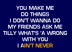 YOU MAKE ME
DO THINGS
I DON'T WANNA DO
MY FRIENDS ASK ME
TILLY WHATS 'A WRONG
WITH YOU
I AIN'T NEVER