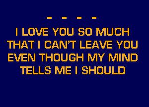 I LOVE YOU SO MUCH
THAT I CAN'T LEAVE YOU
EVEN THOUGH MY MIND

TELLS ME I SHOULD