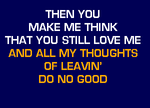 THEN YOU
MAKE ME THINK
THAT YOU STILL LOVE ME
AND ALL MY THOUGHTS
0F LEl-W'IN'
DO NO GOOD