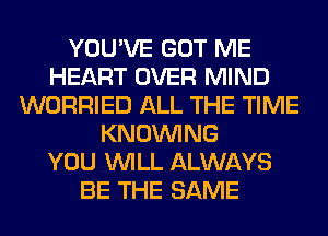 YOU'VE GOT ME
HEART OVER MIND
WORRIED ALL THE TIME
KNOUVING
YOU WILL ALWAYS
BE THE SAME