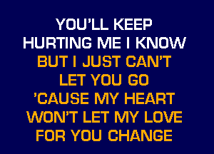 YOU'LL KEEP
HURTING ME I KNOW
BUT I JUST CAN'T
LET YOU GO
'CAUSE MY HEART
WON'T LET MY LOVE
FOR YOU CHANGE