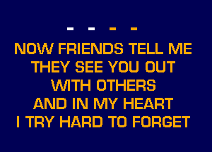 NOW FRIENDS TELL ME
THEY SEE YOU OUT
WITH OTHERS
AND IN MY HEART
I TRY HARD TO FORGET