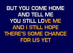 BUT YOU COME HOME
AND TELL ME
YOU STILL LOVE ME
AND I STILL HOPE
THERE'S SOME CHANCE
FOR US YET