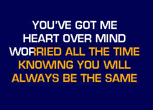 YOU'VE GOT ME
HEART OVER MIND
WORRIED ALL THE TIME
KNOUVING YOU WILL
ALWAYS BE THE SAME