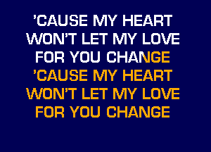 'CAUSE MY HEART
WON'T LET MY LOVE
FOR YOU CHANGE
'CAUSE MY HEART
WON'T LET MY LOVE
FOR YOU CHANGE