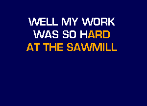 WELL MY WORK
WAS 80 HARD
AT THE SAWMILL