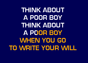 THINK ABOUT
A POOR BOY
THINK ABOUT

A POOR BOY
WHEN YOU GO
TO WRITE YOUR W'ILL