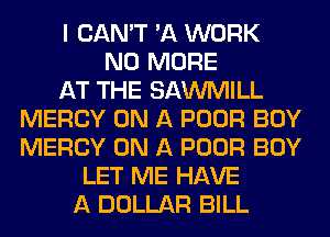 I CAN'T 'A WORK
NO MORE
AT THE SAWMILL
MERCY ON A POOR BOY
MERCY ON A POOR BOY
LET ME HAVE
A DOLLAR BILL