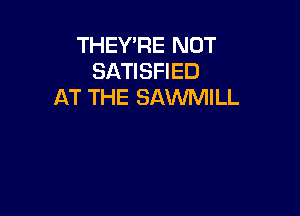 THEY'RE NOT
SATISFIED
AT THE SAWMILL