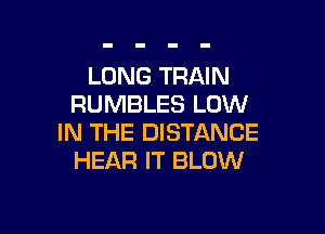 LONG TRAIN
RUMBLES LOW

IN THE DISTANCE
HEAR IT BLOW