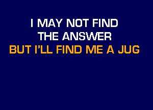 I MAY NOT FIND
THE ANSWER
BUT I'LL FIND ME A JUG