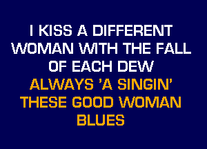 I KISS A DIFFERENT
WOMAN WITH THE FALL
OF EACH DEW
ALWAYS 'A SINGIM
THESE GOOD WOMAN
BLUES