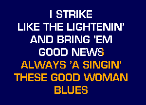 I STRIKE
LIKE THE LIGHTENIN'
AND BRING 'EM
GOOD NEWS
ALWAYS 'A SINGIN'
THESE GOOD WOMAN
BLUES