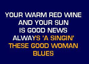 YOUR WARM RED WINE
AND YOUR SUN
IS GOOD NEWS
ALWAYS 'A SINGIM
THESE GOOD WOMAN
BLUES