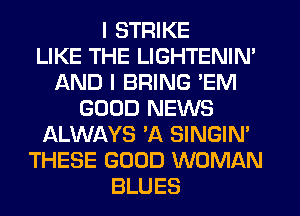 I STRIKE
LIKE THE LIGHTENIN'
AND I BRING 'EM
GOOD NEWS
ALWAYS 'A SINGIN'
THESE GOOD WOMAN
BLUES