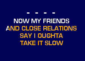 NOW MY FRIENDS
AND CLOSE RELATIONS
SAY I OUGHTA
TAKE IT SLOW