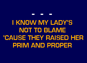 I KNOW MY LADWS
NOT TO BLAME
'CAUSE THEY RAISED HER
PRIM AND PROPER