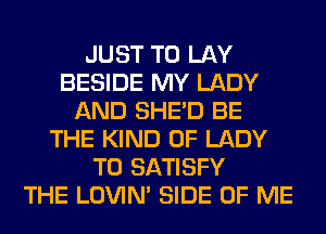 JUST TO LAY
BESIDE MY LADY
AND SHED BE
THE KIND OF LADY
T0 SATISFY
THE LOVIN' SIDE OF ME