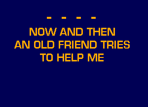 NOW AND THEN
AN OLD FRIEND TRIES

TO HELP ME