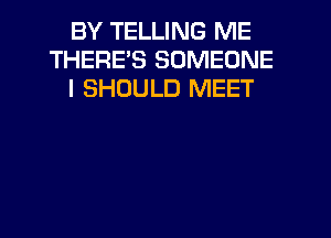 BY TELLING ME
THERES SOMEONE
I SHOULD MEET