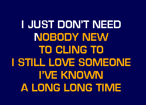 I JUST DON'T NEED
NOBODY NEW
TO CLING TO
I STILL LOVE SOMEONE
I'VE KNOWN
A LONG LONG TIME