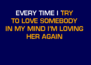 EVERY TIME I TRY
TO LOVE SOMEBODY
IN MY MIND I'M LOVING
HER AGAIN