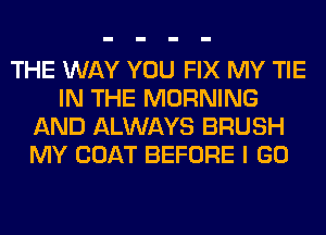 THE WAY YOU FIX MY TIE
IN THE MORNING
AND ALWAYS BRUSH
MY COAT BEFORE I GO