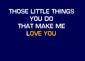 THOSE LITTLE THINGS
YOU DO
THAT MAKE ME

LOVE YOU