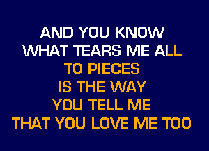 AND YOU KNOW
WHAT TEARS ME ALL
T0 PIECES
IS THE WAY
YOU TELL ME
THAT YOU LOVE ME TOO