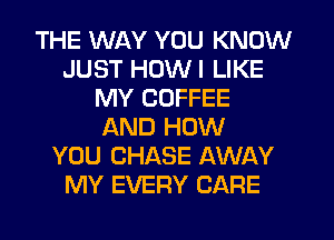 THE WAY YOU KNOW
JUST HDWI LIKE
MY COFFEE
AND HOW
YOU CHASE AWAY
MY EVERY CARE