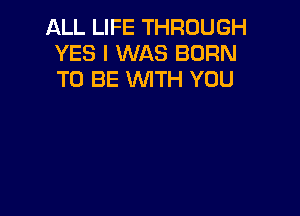 ALL LIFE THROUGH
YES I WAS BORN
TO BE WITH YOU